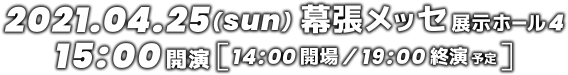 2021.04.25(日) 幕張メッセ 展示ホール4 15:00開演 14:00開場 19:00終演予定